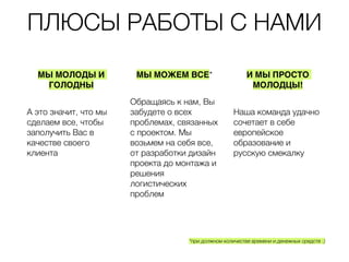 ПЛЮСЫ РАБОТЫ С НАМИ
*при должном количестве времени и денежных средств :)
МЫ МОЛОДЫ И
ГОЛОДНЫ
А это значит, что
мы сделаем все,
чтобы заполучить
Вас в качестве
своего клиента
МЫ МОЖЕМ ВСЕ*
Обращаясь к нам,
Вы забудете о всех
проблемах,
связанных с
проектом. Мы
возьмем на себя
все, от разработки
дизайн проекта до
монтажа и решения
логистических
проблем
И МЫ ПРОСТО
МОЛОДЦЫ!
Наша команда
удачно сочетает в
себе европейское
образование и
русскую смекалку
 