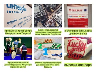 оформление пресс-центра
Интерфакса на Тверской
дизайн и производство
упаковки для лимитированной
серии бижутерии PiggyStones
внутриофисная вывеска
для РФИ Банка
оформление картонным
декором праздника Хануки при
еврейском центре
дизайн и производство наград
для соревнований по вейк-
бордингу
вывеска для бара
 