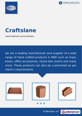 09953355251
A Member of
Craftslane
www.indiamart.com/craftslane
we are a leading manufacturer and supplier of a wide
range of hand crafted products in MDF such as trays,
boxes, oﬃce accessories, tissue box covers and many
more. These products can also be customized as per
client's requirements.
 