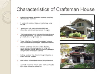 Characteristics of Craftsman House I Craftsman Home has refinement of design and quality of construction and finish. It is often site related and placed to advantage using the site. The house is built with materials found on the site, and/or natural materials native to the region. The house designs rely on exposed structural elements for decorative details. The variety of natural materials provide textures for light to play on . Voids, in the form of recessed porches and entrance ways, and terraces and pergolas, create visual interest. 