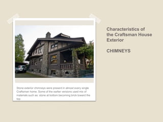 Characteristics of the Craftsman House Exterior ROOFLINE Craftsman homes have lower pitch gables.  Frequently the brackets supporting the roof are visible. Decorative Beams & rafters real or false are exposed. Multiple roof planes were common. Tile and slate as well as shingles were favored. 
