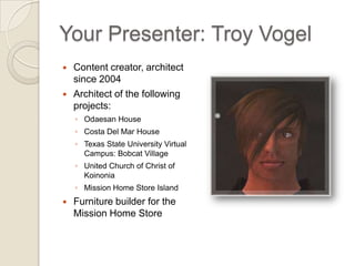 Your Presenter: Troy Vogel Content creator, architect since 2004 Architect of the following projects: Odaesan House   Costa Del Mar House Texas State University Virtual Campus:  Bobcat Village United Church of Christ of Koinonia Mission Home Store Island Furniture builder for the  Mission Home Store 