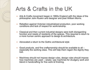 Arts & Crafts in the UK Arts & Crafts movement began in 1860s England with the ideas of the philosopher John Ruskin and designer and poet William Morris. Rebellion against Victorian industrialized production, poor working conditions and lack of respect for workmanship. Classical and then current industrial designs were both disregarding function and needs of residents of the spaces. This required a return to a more human centric approach to design & architecture.  Advocated a return to the Gothic architectural style Good products, and fine craftsmanship should be available to all – especially the working class. This will help them regain the dignity they lost. Machines should not impose design rules, design rules should impose how machines are used – wisely: use machines for drudgery work and blend in handcrafting for fine work & finishing. 
