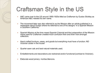 Craftsman Style in the US One school believes that Greene and Greene are the pioneers of Craftsman in the US while another believes that A&C came over to the US around 1890-1920s titled as Craftsman by Gustav Stickley. The movement later was also referred to as the Mission after an article published in a newspaper about Gustav where he referred to one of his designs “in a Spanish Mission in Southern California.” Spanish Mission at the time meant Spanish Colonial and the juxtaposition of the Mission name used for Craftsman created much confusion then and even now amongst collectors. Hand crafted furniture, vases, and goods but everything must have a function. NO Victorian clutter in the house! Quarter sawn oak and best natural materials used.  Embellishments and decorations are restrained and/or functional (contrast to Victorian). Elaborate wood joinery: mortise & tenons.  