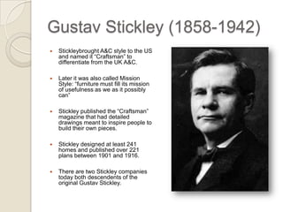 Gustav Stickley (1858-1942) Stickley brought A&C style to the US and named it “Craftsman” to differentiate from the UK A&C. Later it was also called Mission Style: “furniture must fill its mission of usefulness as we as it possibly can” Stickley published the “Craftsman” magazine that had detailed drawings meant to inspire people to build their own pieces. Stickley designed at least 241 homes and published over 221 plans between 1901 and 1916. There are two Stickley companies today both descendents of the original Gustav Stickley.  
