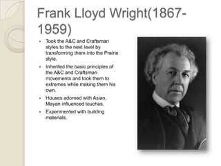 Frank Lloyd Wright (1867-1959) Took the A&C and Craftsman styles to the next level by transforming them into the Prairie style. Inherited the basic principles of the A&C and Craftsman movements and took them to extremes while making them his own. Houses adorned with Asian, Mayan influenced touches. Experimented with building materials. 