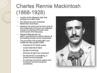Charles Rennie Mackintosh (1868-1928) Leader of the Glasgow style that evolved from A&C roots. His influences were Industrial Modernism and Asian. However his work was far from most of the modernists of his era and reflected a level of ornament that was more reminiscent of Art Nouveau. Margaret Macdonald, his wife’s, contribution to interior decors of his building should not be overlooked. The principles that guided A&C and Craftsman also guided CRM: Importance for family space Local materials & labor Quality furnishings Windows & light very important Art should be in everything, it should surround people Furnishings should be sparse and functional, homes should be uncluttered. 