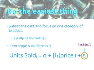 Do the easiest thing 
•Subset the data and focus on one category of 
product. 
• e.g. Alpine ski bindings. 
• Prototype & validate in R. 
Units Soldi = α + β1(pricei) + εi 
Residual 
 