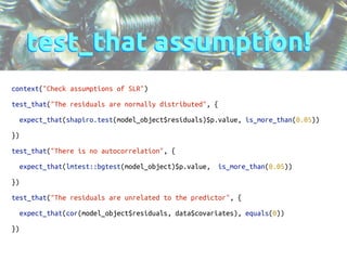 test_that assumption! 
context("Check assumptions of SLR") 
! 
test_that("The residuals are normally distributed", { 
! 
expect_that(shapiro.test(model_object$residuals)$p.value, is_more_than(0.05)) 
! 
}) 
! 
test_that("There is no autocorrelation", { 
! 
expect_that(lmtest::bgtest(model_object)$p.value, is_more_than(0.05)) 
! 
}) 
! 
test_that("The residuals are unrelated to the predictor", { 
! 
expect_that(cor(model_object$residuals, data$covariates), equals(0)) 
! 
}) 
! 
 