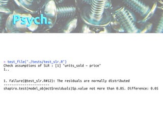 Psych. 
> test_file("./tests/test_slr.R") 
Check assumptions of SLR : [1] "units_sold ~ price" 
1.. 
!! 
1. Failure(@test_slr.R#12): The residuals are normally distributed 
------------------------ 
shapiro.test(model_object$residuals)$p.value not more than 0.05. Difference: 0.05 
! 
 
