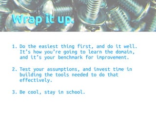 Wrap it up. 
1. Do the easiest thing first, and do it well. 
It’s how you’re going to learn the domain, 
and it’s your benchmark for improvement. 
2. Test your assumptions, and invest time in 
building the tools needed to do that 
effectively. 
3. Be cool, stay in school. 
 