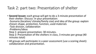 Task 2: part two: Presentation of shelter
• Second lesson: each group will get to do a 3-minute presentation of
their shelter: Discuss: in your presentation:
-Scenario (location/ climate/family size) and idea of the group: explain
chosen shape, protection, function, used materials
-Task division, collaboration
-Problems/ideas
Step 1: prepare presentation: 30 minutes.
Step 2: Presentation of the shelters in class, 3 minutes per group (40
minutes total)
• All groups will participate in a peer assessment (use a scoring sheet):
collaboration and presentation.
 