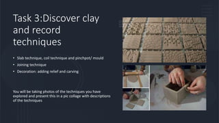 Task 3:Discover clay
and record
techniques
• Slab technique, coil technique and pinchpot/ mould
• Joining technique
• Decoration: adding relief and carving
You will be taking photos of the techniques you have
explored and present this in a pic collage with descriptions
of the techniques
 
