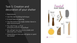 Task 5: Creation and
decoration of your shelter
• Restrictions:
• Use the slab building technique
• It must have an opening
• Use decorations to make shelter blend in
with environment
• You add things such as
animal/human/furniture/food
• You will get two lessons to create and
decorate your shelter.
• Depending on time you will glaze or paint
the shelter
 