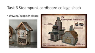 Task 6 Steampunk cardboard collage shack
• Drawing/ rubbing/ collage
 