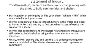 Statement of Inquiry:
“Craftsmanship”, medium and tools must change along with
the times to build communities and shelter.
• Starting point of our inquiry will be your place: “what is it like”. What
can you tell about your house.
• We will be looking at houses through history in the world and closer
to home, in Australia and try to find out what factors influence the
creation of a shelter
• We will also collaborate and investigate how ancient techniques are
still useful to build a shelter using either natural or man-made
materials.
• Finally, we will explore clay and use the slab building technique to
create a mini shelter. The shelters from one class will represent a
community.
 