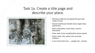 Task 1a. Create a title page and
describe your place.
• Old house (100 yr)/ renovated/ 50 years old/
modern house
• House/ townhouse/ double story/ single story/
apartment/…
• Roof: metal plates, stone slates, ceramic
tiles/wood
• Outer walls: brick, wood/weather board, plaster
• Floors inside: tiles, wood, cork, concrete,
linoleum….
• In our house there live ……people and …animals
 