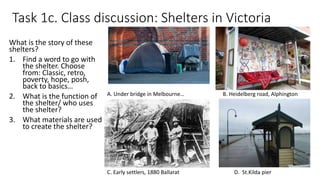 Task 1c. Class discussion: Shelters in Victoria
What is the story of these
shelters?
1. Find a word to go with
the shelter. Choose
from: Classic, retro,
poverty, hope, posh,
back to basics…
2. What is the function of
the shelter/ who uses
the shelter?
3. What materials are used
to create the shelter?
A. Under bridge in Melbourne… B. Heidelberg road, Alphington
C. Early settlers, 1880 Ballarat D. St.Kilda pier
 