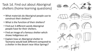Task 1d. Find out about Aboriginal
shelters (home learning questions)
• What materials do Aboriginal people use to
construct their shelters?
• What is the function of their shelters?
• Find out 3 different words Aboriginal
people have for their shelters.
• Find an image of a famous shelter which
shows Indigenous art.
• Explain how an Aboriginal shelter in
Tasmania would look different compared to
a shelter in the desert near Alice Springs?
 