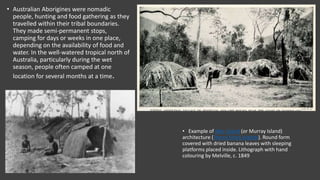 • Example of Mer Island (or Murray Island)
architecture (Torres Strait Islands). Round form
covered with dried banana leaves with sleeping
platforms placed inside. Lithograph with hand
colouring by Melville, c. 1849
• Australian Aborigines were nomadic
people, hunting and food gathering as they
travelled within their tribal boundaries.
They made semi-permanent stops,
camping for days or weeks in one place,
depending on the availability of food and
water. In the well-watered tropical north of
Australia, particularly during the wet
season, people often camped at one
location for several months at a time.
•
 