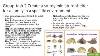 Group-task 2.Create a sturdy miniature shelter
for a family in a specific environment
• Your group has a specific task to build
a shelter.
Step 1: discuss everyone’s ideas
based on this task. Look at the
Aboriginal construction sheets for
ideas
Step 2: Collaborate and each student
takes responsibilities. Brainstorm on
an A3 sheet: What tasks are there?
Construction sketch, gathering
materials, set up workspace,
constructing, presentation.
Step 3: Start constructing (materials
cardboard piece, super tac glue,
scissor, glue brush, natural materials,
and man-made materials
• Natural materials: branches, leaves,
grass, hey, bark, stones, raffia, clay
and sand
• Man made materials: fabric,
cardboard, plastic, skewers, pegs,
rope, tape, blue tack
 
