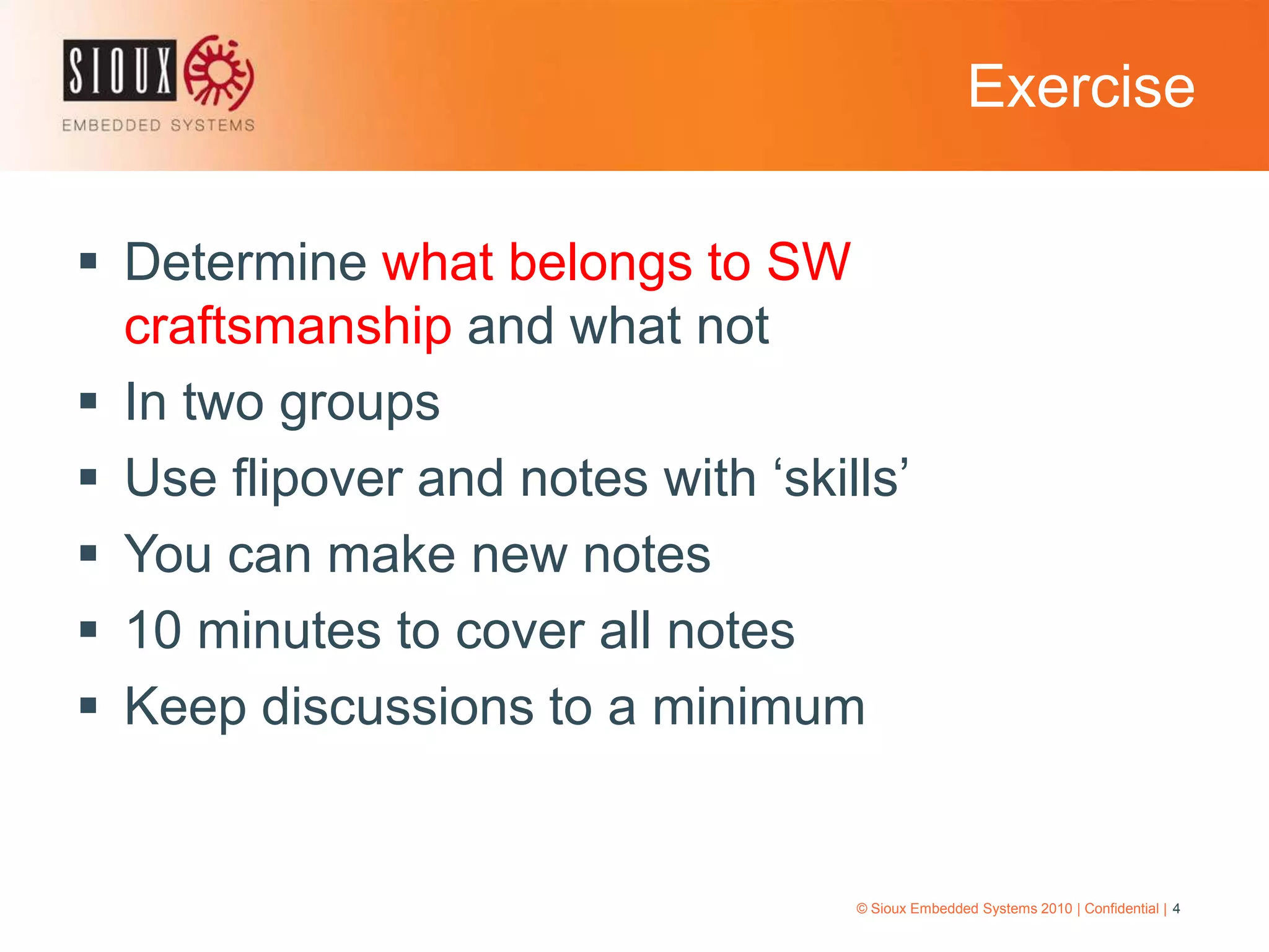 Exercise© Sioux Embedded Systems 2010 | Confidential | 4Determine what belongs to SW craftsmanship and what notIn two groupsUse flipover and notes with ‘skills’You can make new notes10 minutes to cover all notesKeep discussions to a minimum