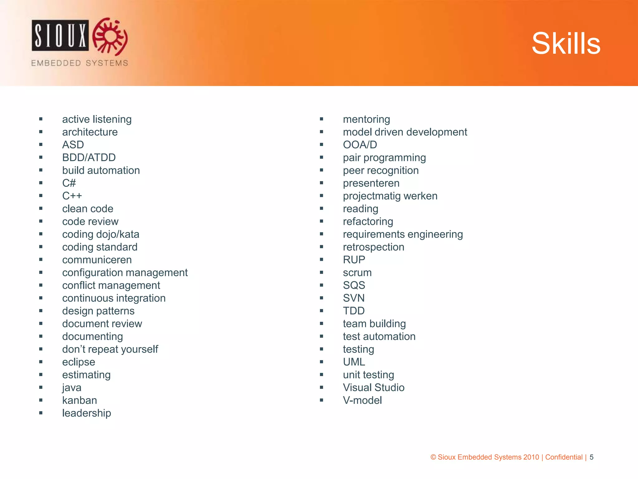 Skills© Sioux Embedded Systems 2010 | Confidential | 5active listeningarchitectureASDBDD/ATDDbuild automationC#C++clean codecode reviewcoding dojo/katacoding standardcommunicerenconfiguration managementconflict managementcontinuous integrationdesign patternsdocument reviewdocumentingdon’t repeat yourselfeclipseestimatingjavakanbanleadershipmentoringmodel driven developmentOOA/Dpair programmingpeer recognitionpresenterenprojectmatigwerkenreadingrefactoringrequirements engineeringretrospectionRUPscrumSQSSVNTDDteam buildingtest automationtestingUMLunit testingVisual StudioV-model