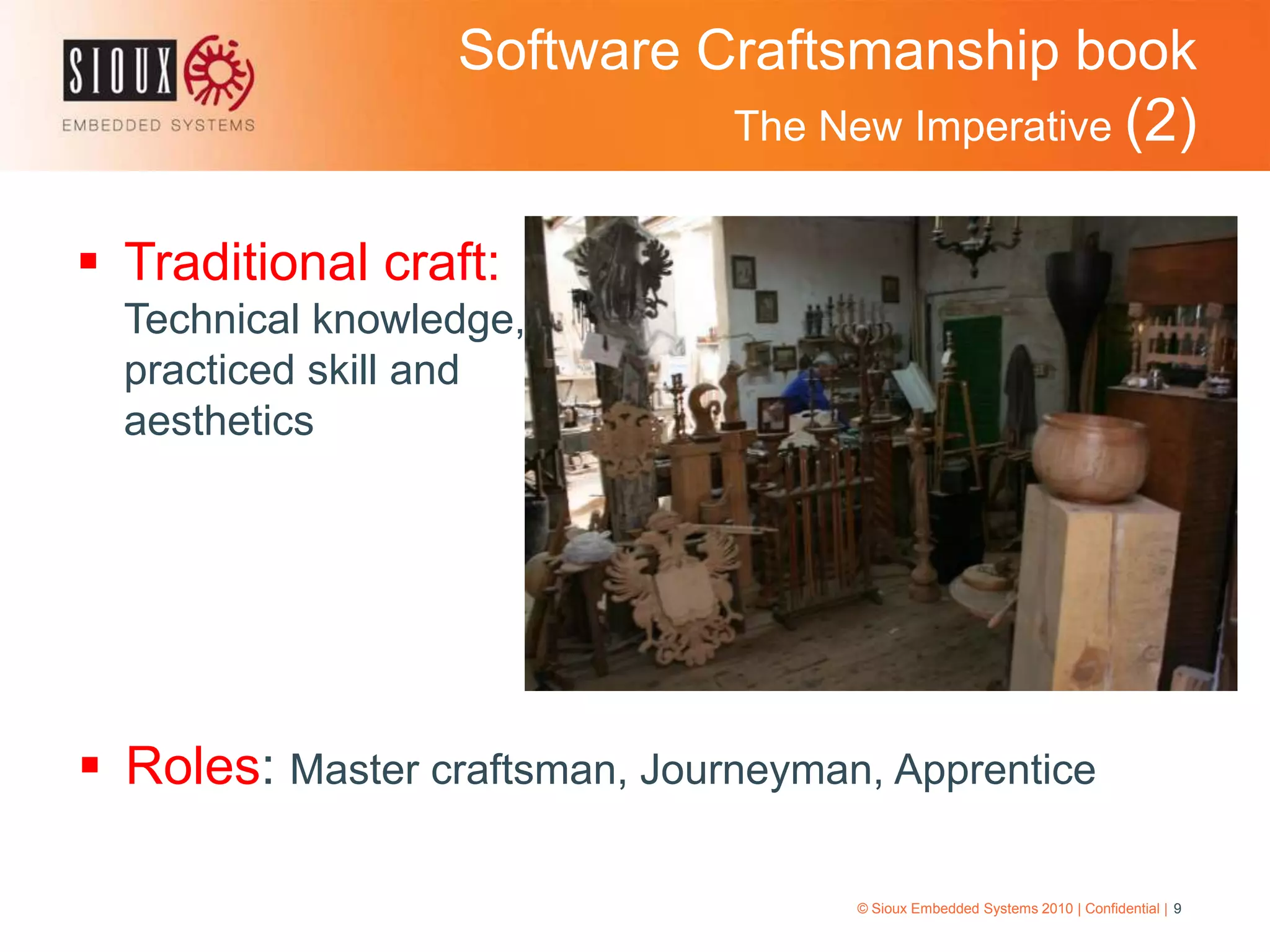 Software Craftsmanship book The New Imperative (2)Traditional craft: Technical knowledge, practiced skill and aesthetics© Sioux Embedded Systems 2010 | Confidential | 9Roles: Master craftsman, Journeyman, ApprenticeSoftware Craftsmanship book The New Imperative (3)© Sioux Embedded Systems 2010 | Confidential | 10ObjectiveObtain mastery over science and engineering so that we can continually refine our craftRaising the barContinually work to improve your skillsPerpetual learning encourage participation in conferences 