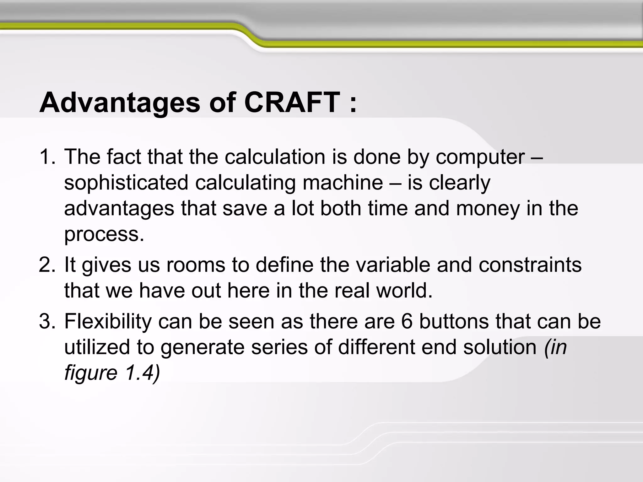 Advantages of CRAFT :
1. The fact that the calculation is done by computer –
sophisticated calculating machine – is clearly
advantages that save a lot both time and money in the
process.
2. It gives us rooms to define the variable and constraints
that we have out here in the real world.
3. Flexibility can be seen as there are 6 buttons that can be
utilized to generate series of different end solution (in
figure 1.4)
 