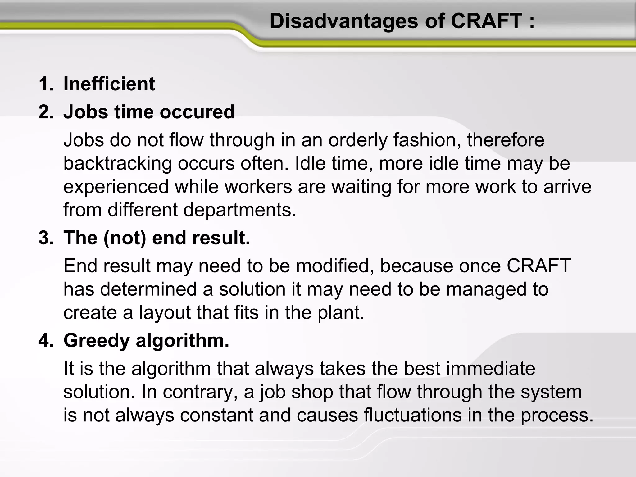 Disadvantages of CRAFT :
1. Inefficient
2. Jobs time occured
Jobs do not flow through in an orderly fashion, therefore
backtracking occurs often. Idle time, more idle time may be
experienced while workers are waiting for more work to arrive
from different departments.
3. The (not) end result.
End result may need to be modified, because once CRAFT
has determined a solution it may need to be managed to
create a layout that fits in the plant.
4. Greedy algorithm.
It is the algorithm that always takes the best immediate
solution. In contrary, a job shop that flow through the system
is not always constant and causes fluctuations in the process.
 