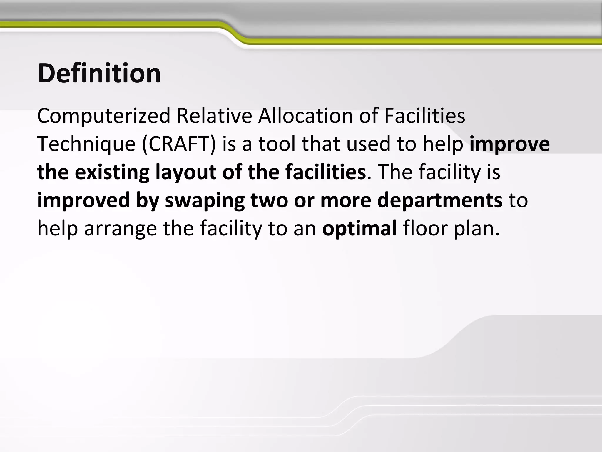 Definition
Computerized Relative Allocation of Facilities
Technique (CRAFT) is a tool that used to help improve
the existing layout of the facilities. The facility is
improved by swaping two or more departments to
help arrange the facility to an optimal floor plan.
 