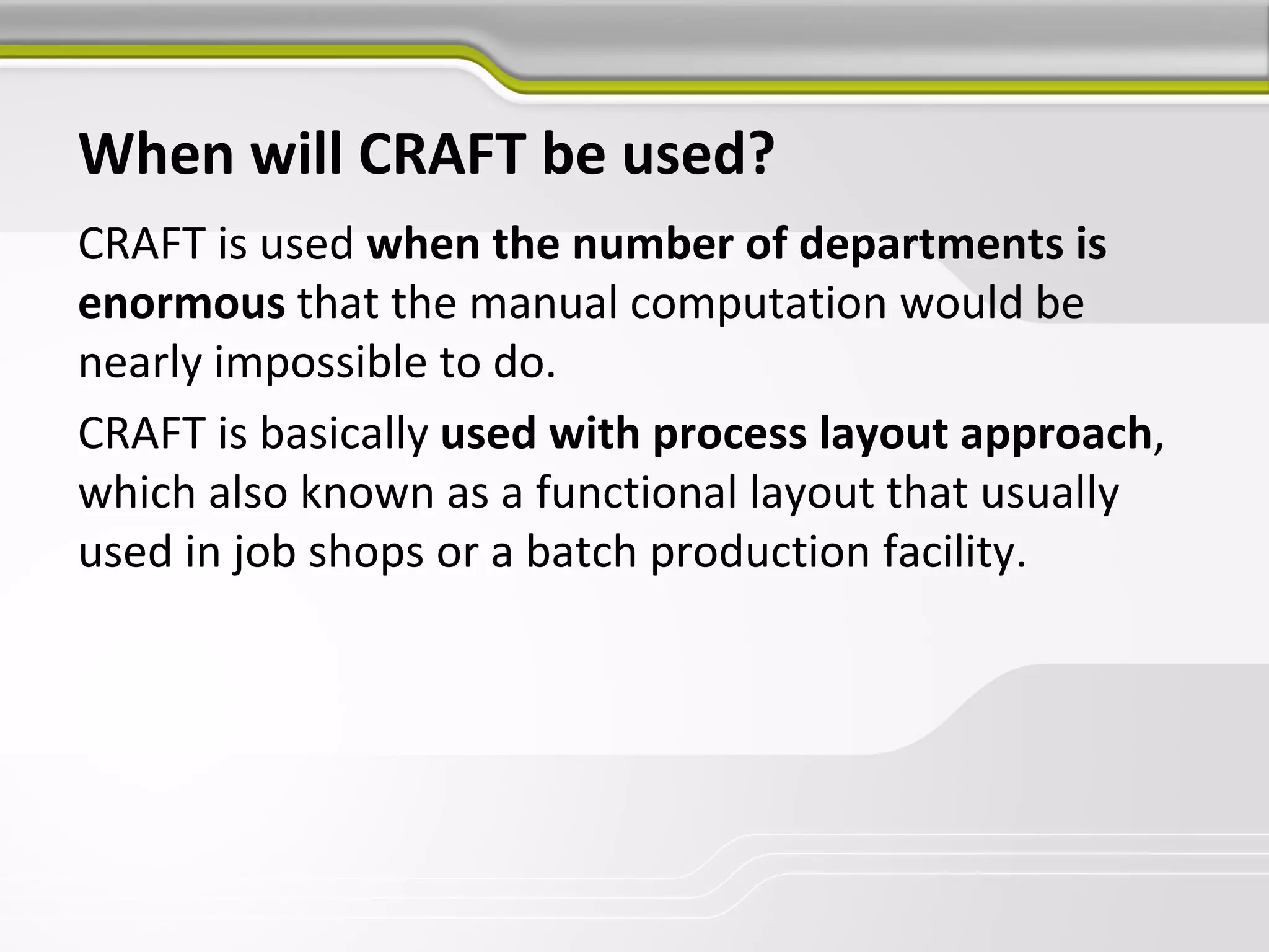 When will CRAFT be used?
CRAFT is used when the number of departments is
enormous that the manual computation would be
nearly impossible to do.
CRAFT is basically used with process layout approach,
which also known as a functional layout that usually
used in job shops or a batch production facility.
 