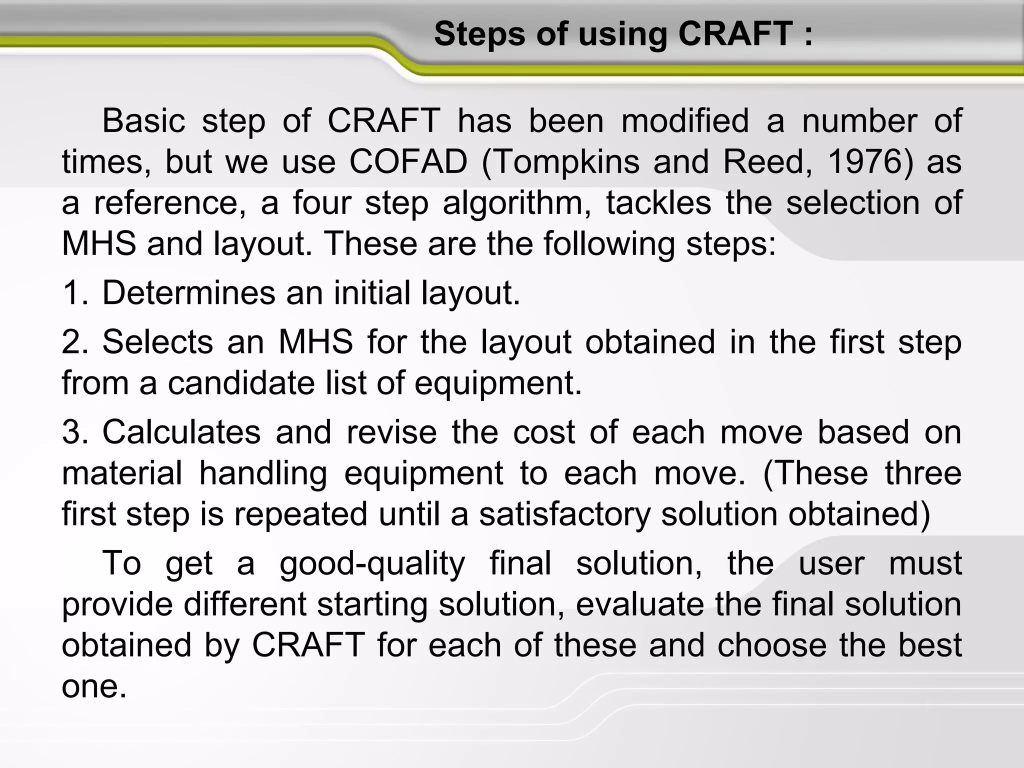Steps of using CRAFT :
Basic step of CRAFT has been modified a number of
times, but we use COFAD (Tompkins and Reed, 1976) as
a reference, a four step algorithm, tackles the selection of
MHS and layout. These are the following steps:
1. Determines an initial layout.
2. Selects an MHS for the layout obtained in the first step
from a candidate list of equipment.
3. Calculates and revise the cost of each move based on
material handling equipment to each move. (These three
first step is repeated until a satisfactory solution obtained)
To get a good-quality final solution, the user must
provide different starting solution, evaluate the final solution
obtained by CRAFT for each of these and choose the best
one.
 