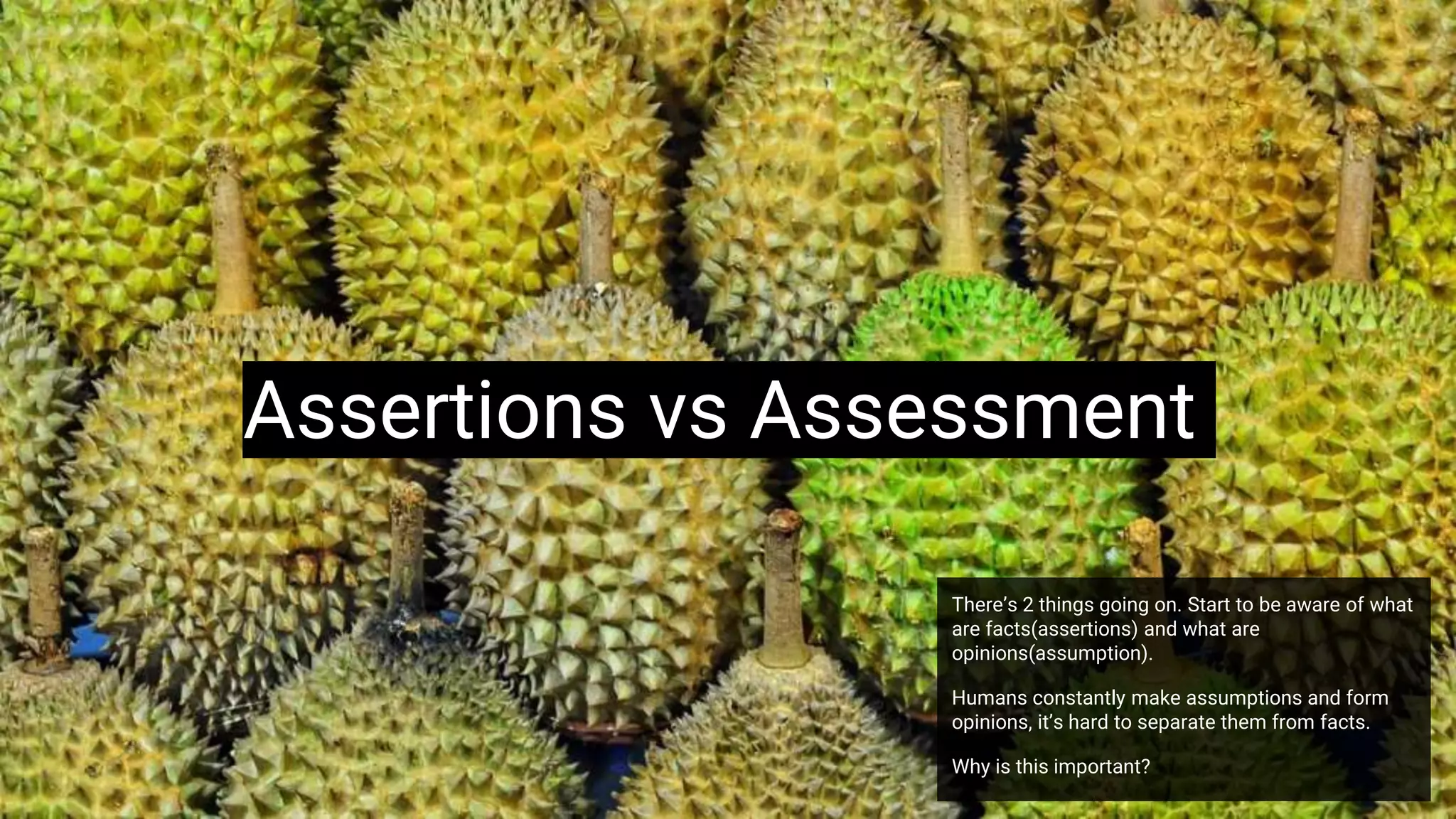 Assertions vs Assessment
There’s 2 things going on. Start to be aware of what
are facts(assertions) and what are
opinions(assumption).
Humans constantly make assumptions and form
opinions, it’s hard to separate them from facts.
Why is this important?
 