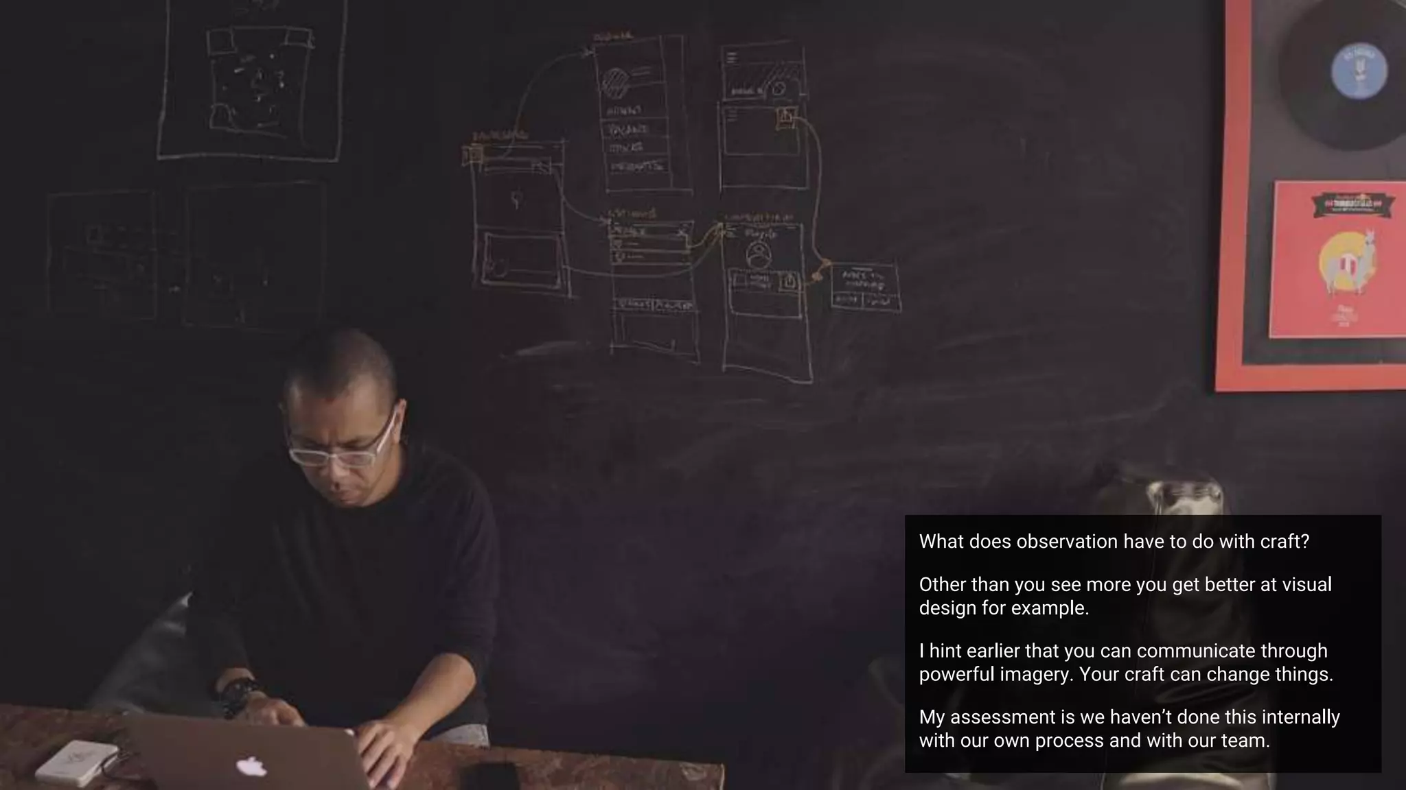 What does observation have to do with craft?
Other than you see more you get better at visual
design for example.
I hint earlier that you can communicate through
powerful imagery. Your craft can change things.
My assessment is we haven’t done this internally
with our own process and with our team.
 