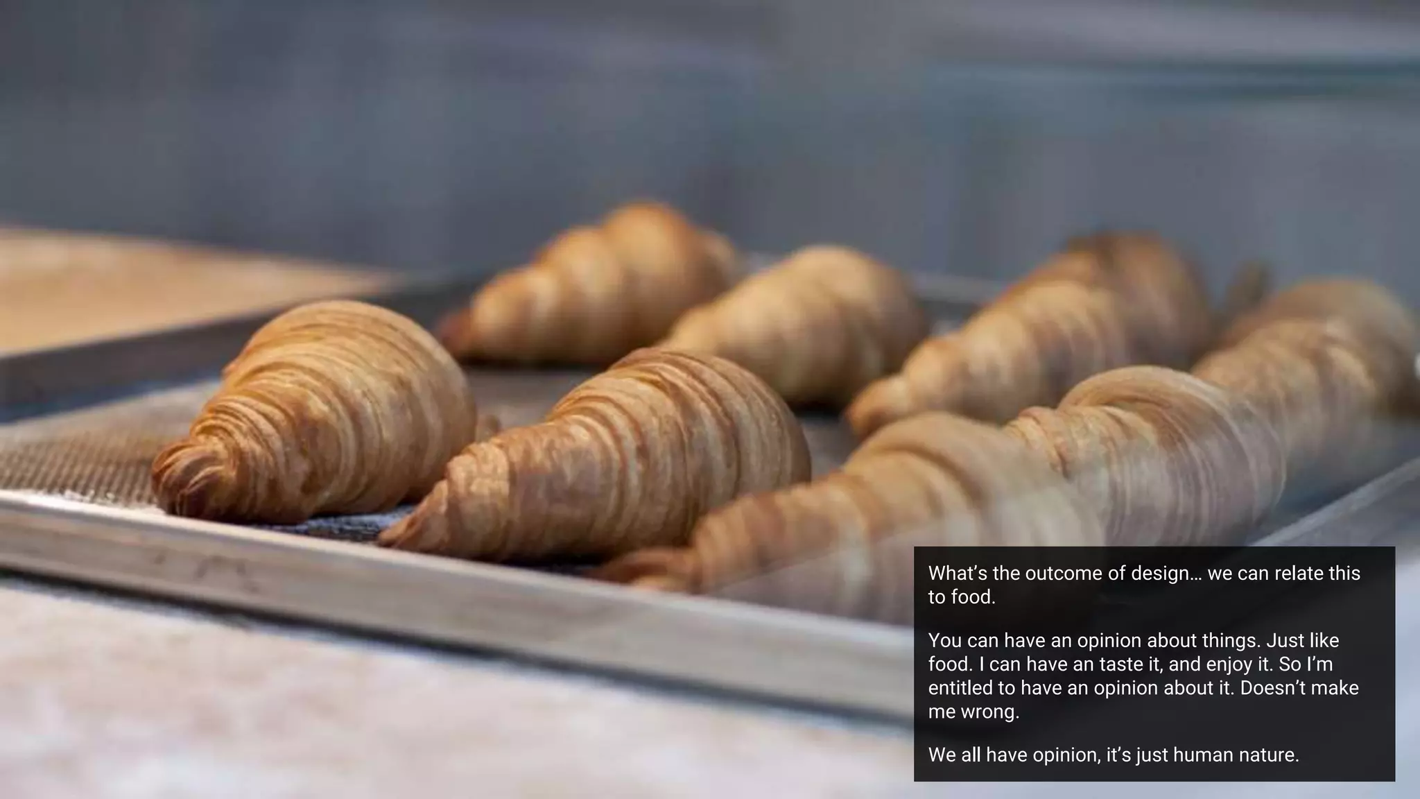 What’s the outcome of design… we can relate this
to food.
You can have an opinion about things. Just like
food. I can have an taste it, and enjoy it. So I’m
entitled to have an opinion about it. Doesn’t make
me wrong.
We all have opinion, it’s just human nature.
 