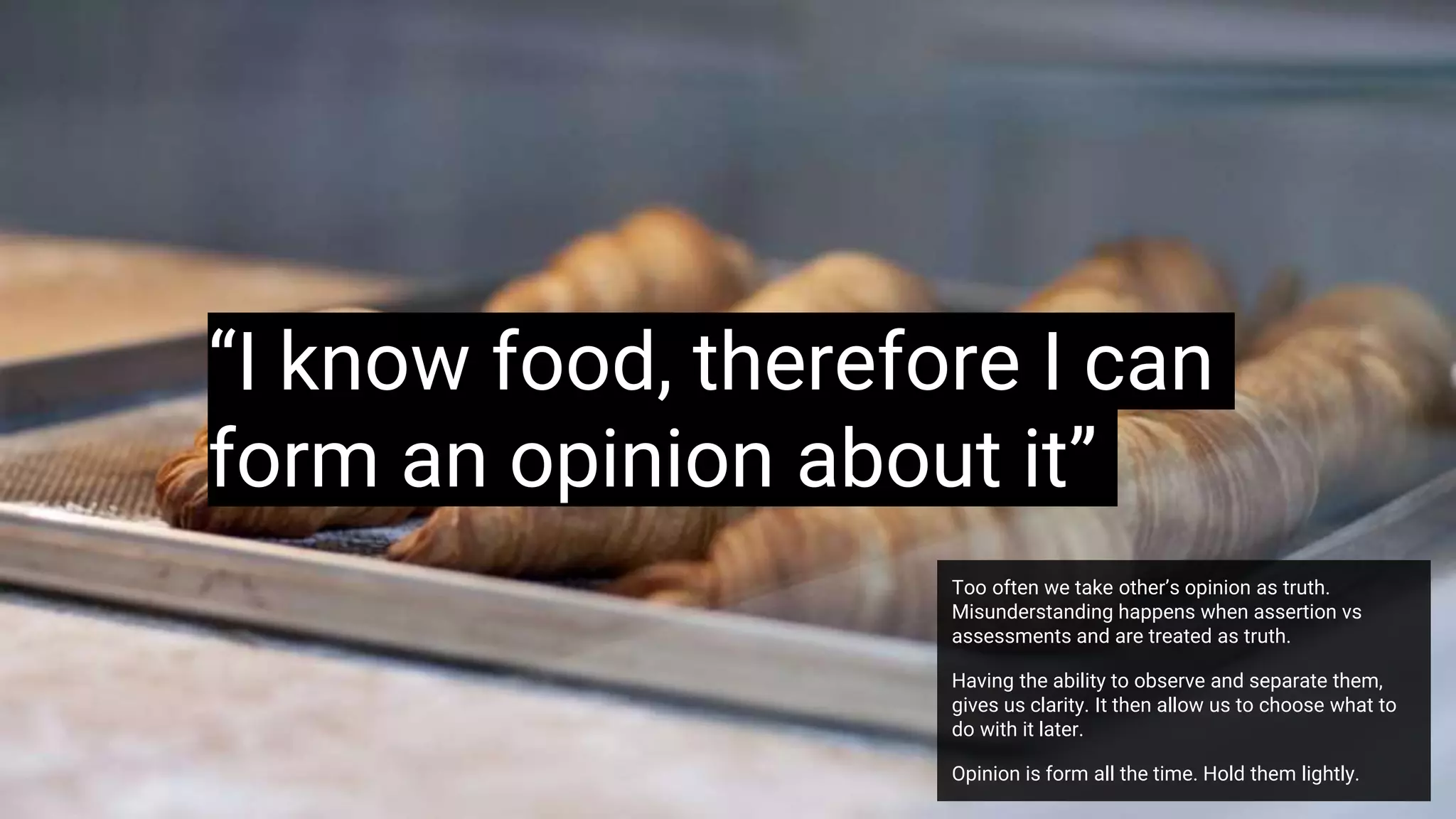 “I know food, therefore I can
form an opinion about it”
Too often we take other’s opinion as truth.
Misunderstanding happens when assertion vs
assessments and are treated as truth.
Having the ability to observe and separate them,
gives us clarity. It then allow us to choose what to
do with it later.
Opinion is form all the time. Hold them lightly.
 