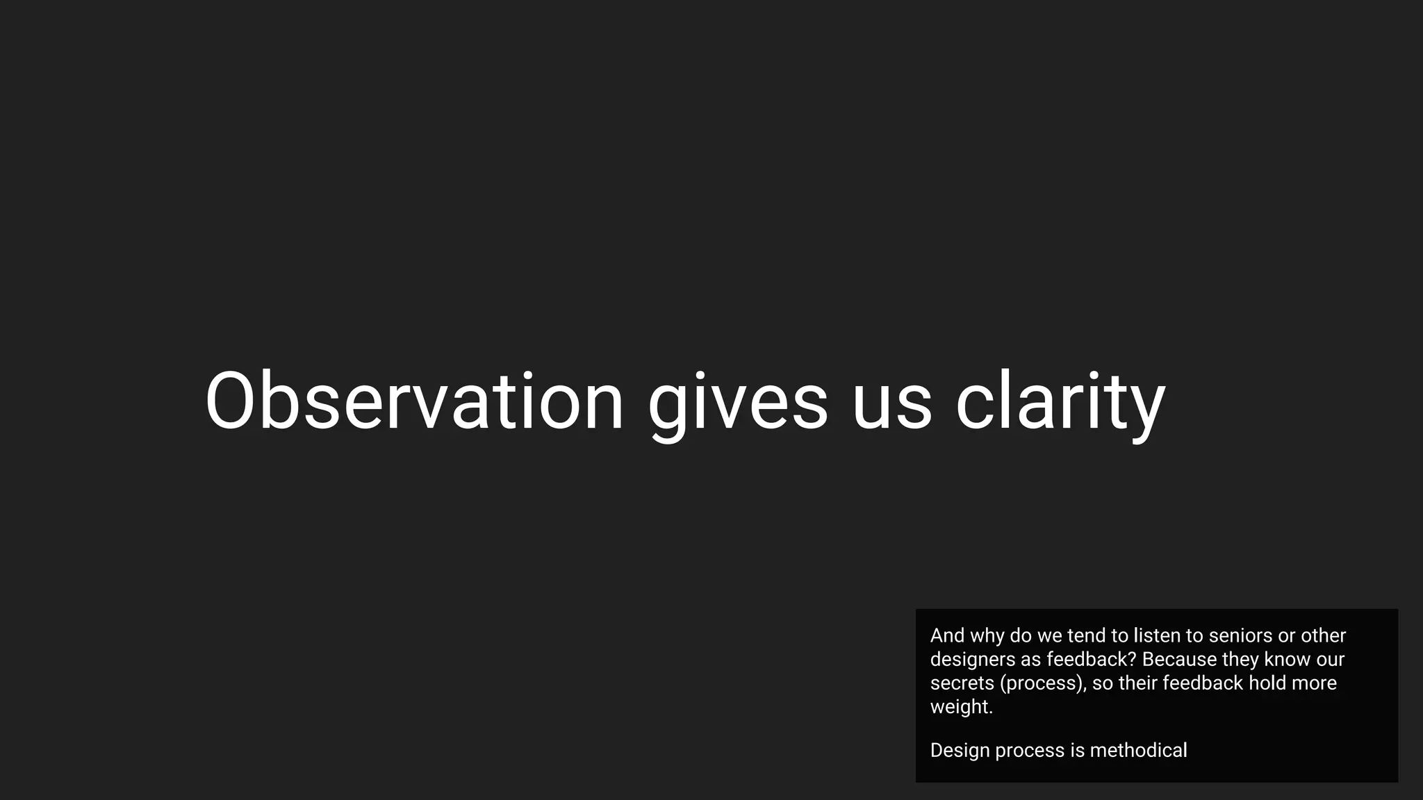 Observation gives us clarity
And why do we tend to listen to seniors or other
designers as feedback? Because they know our
secrets (process), so their feedback hold more
weight.
Design process is methodical
 