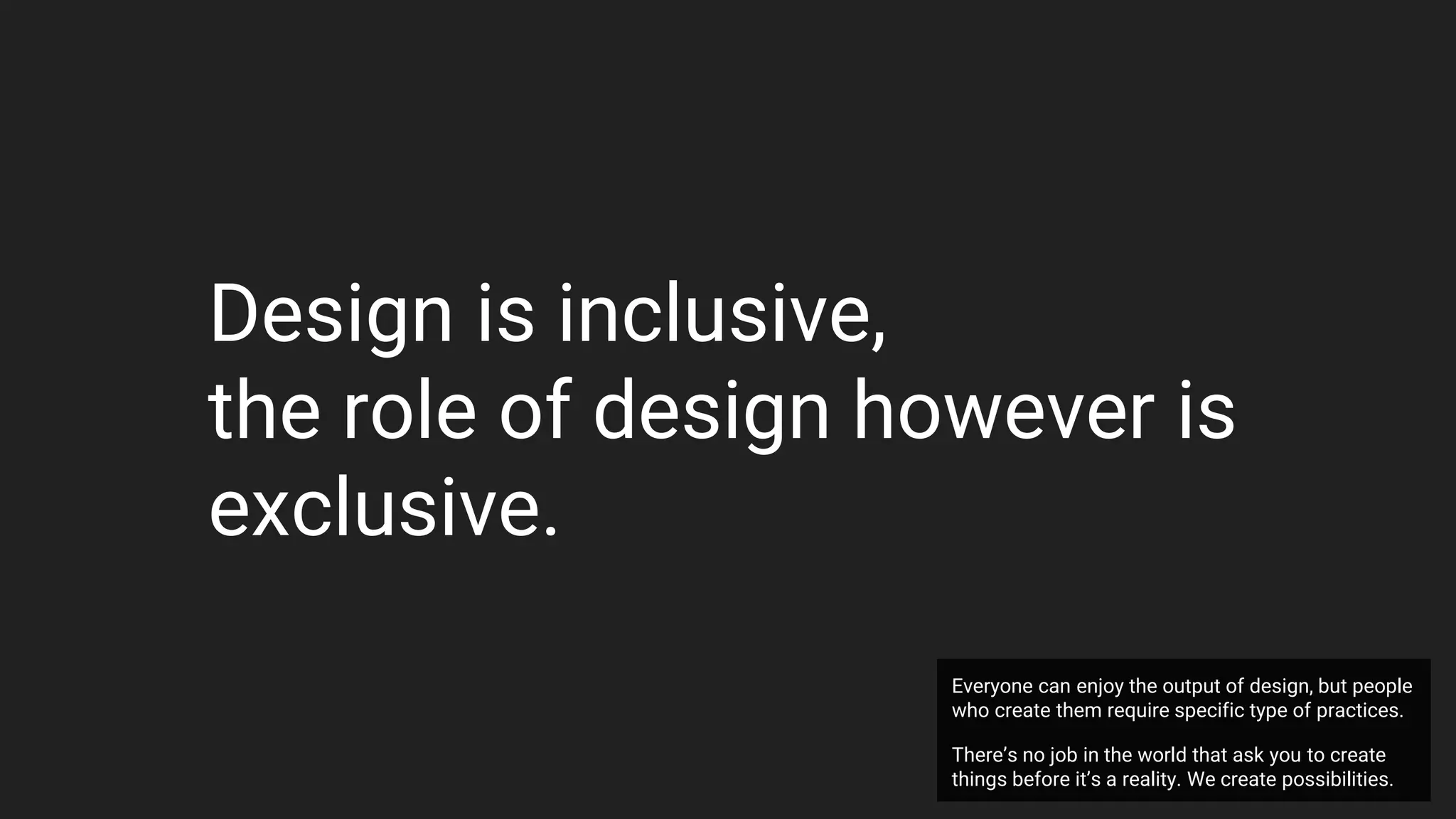 Design is inclusive,
the role of design however is
exclusive.
Everyone can enjoy the output of design, but people
who create them require specific type of practices.
There’s no job in the world that ask you to create
things before it’s a reality. We create possibilities.
 