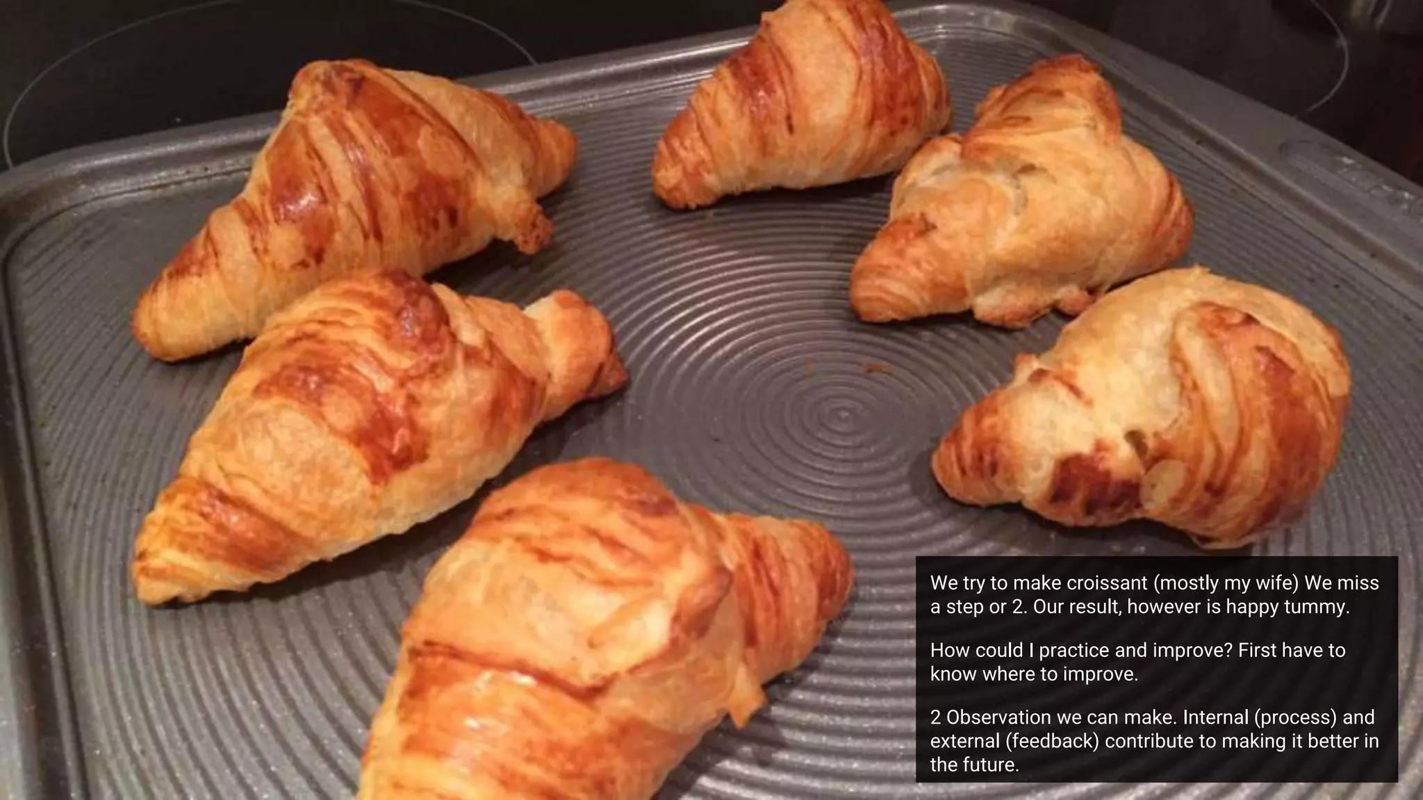 We try to make croissant (mostly my wife) We miss
a step or 2. Our result, however is happy tummy.
How could I practice and improve? First have to
know where to improve.
2 Observation we can make. Internal (process) and
external (feedback) contribute to making it better in
the future.
 