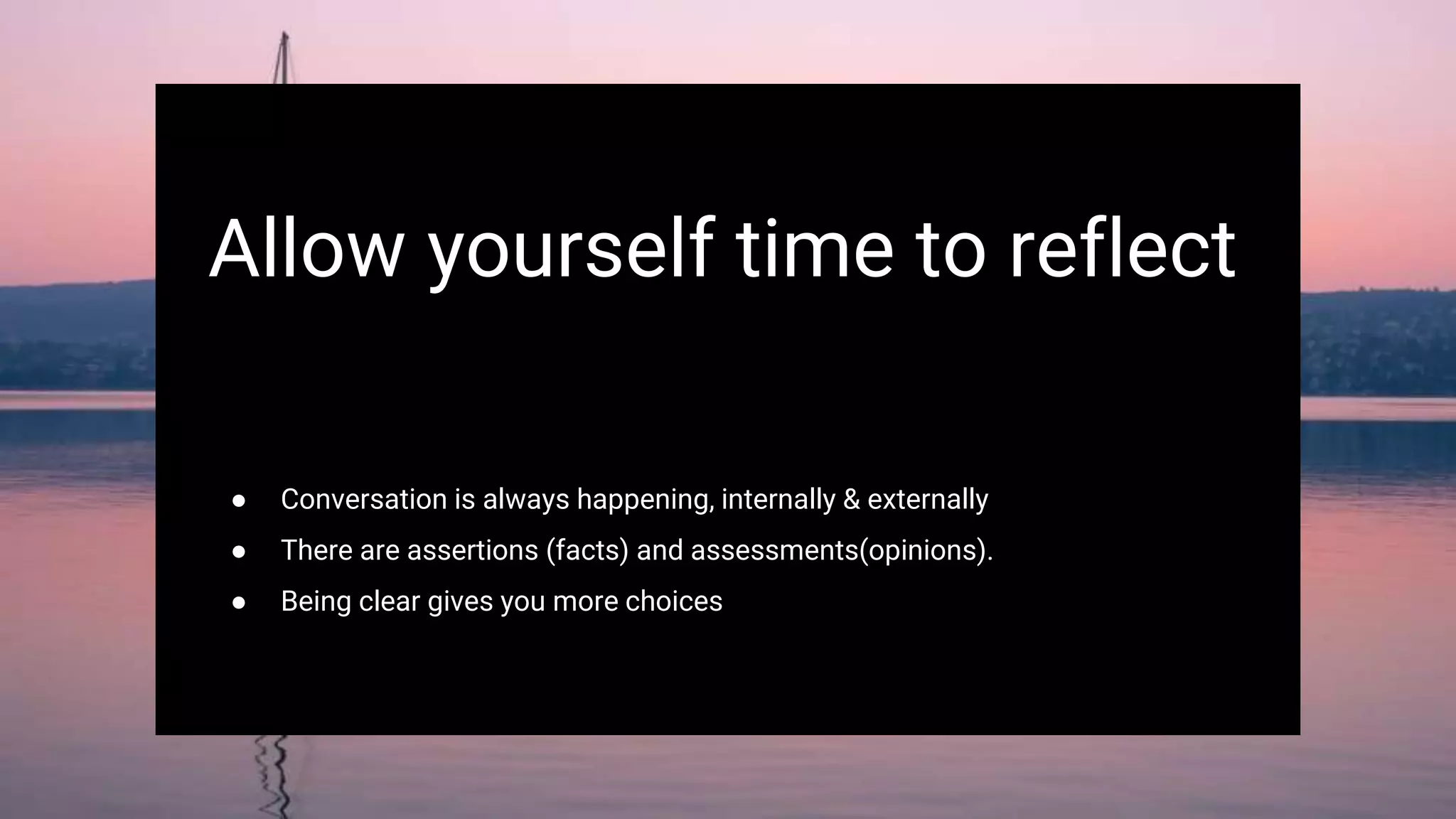 Allow yourself time to reflect
● Conversation is always happening, internally & externally
● There are assertions (facts) and assessments(opinions).
● Being clear gives you more choices
 