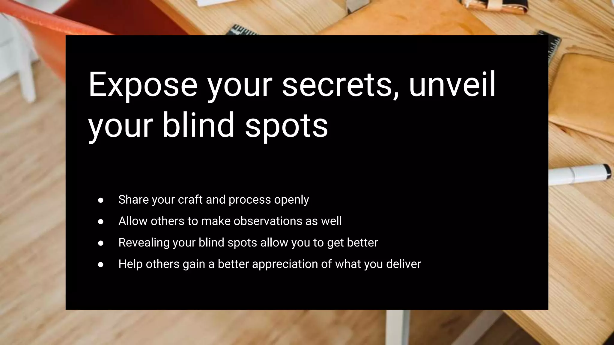 Expose your secrets, unveil
your blind spots
● Share your craft and process openly
● Allow others to make observations as well
● Revealing your blind spots allow you to get better
● Help others gain a better appreciation of what you deliver
 