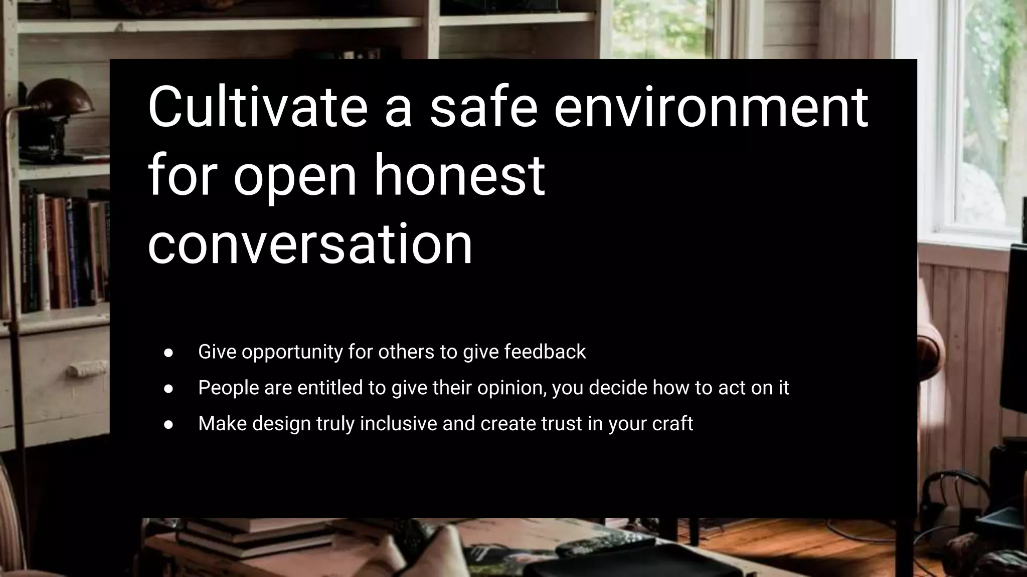 Cultivate a safe environment
for open honest
conversation
● Give opportunity for others to give feedback
● People are entitled to give their opinion, you decide how to act on it
● Make design truly inclusive and create trust in your craft
 