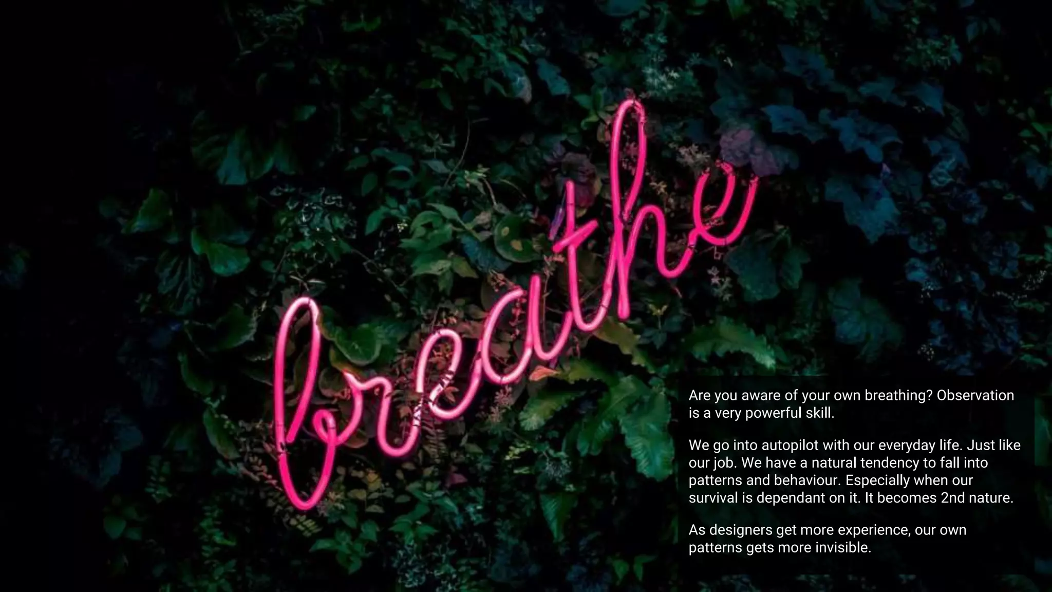 Are you aware of your own breathing? Observation
is a very powerful skill.
We go into autopilot with our everyday life. Just like
our job. We have a natural tendency to fall into
patterns and behaviour. Especially when our
survival is dependant on it. It becomes 2nd nature.
As designers get more experience, our own
patterns gets more invisible.
 