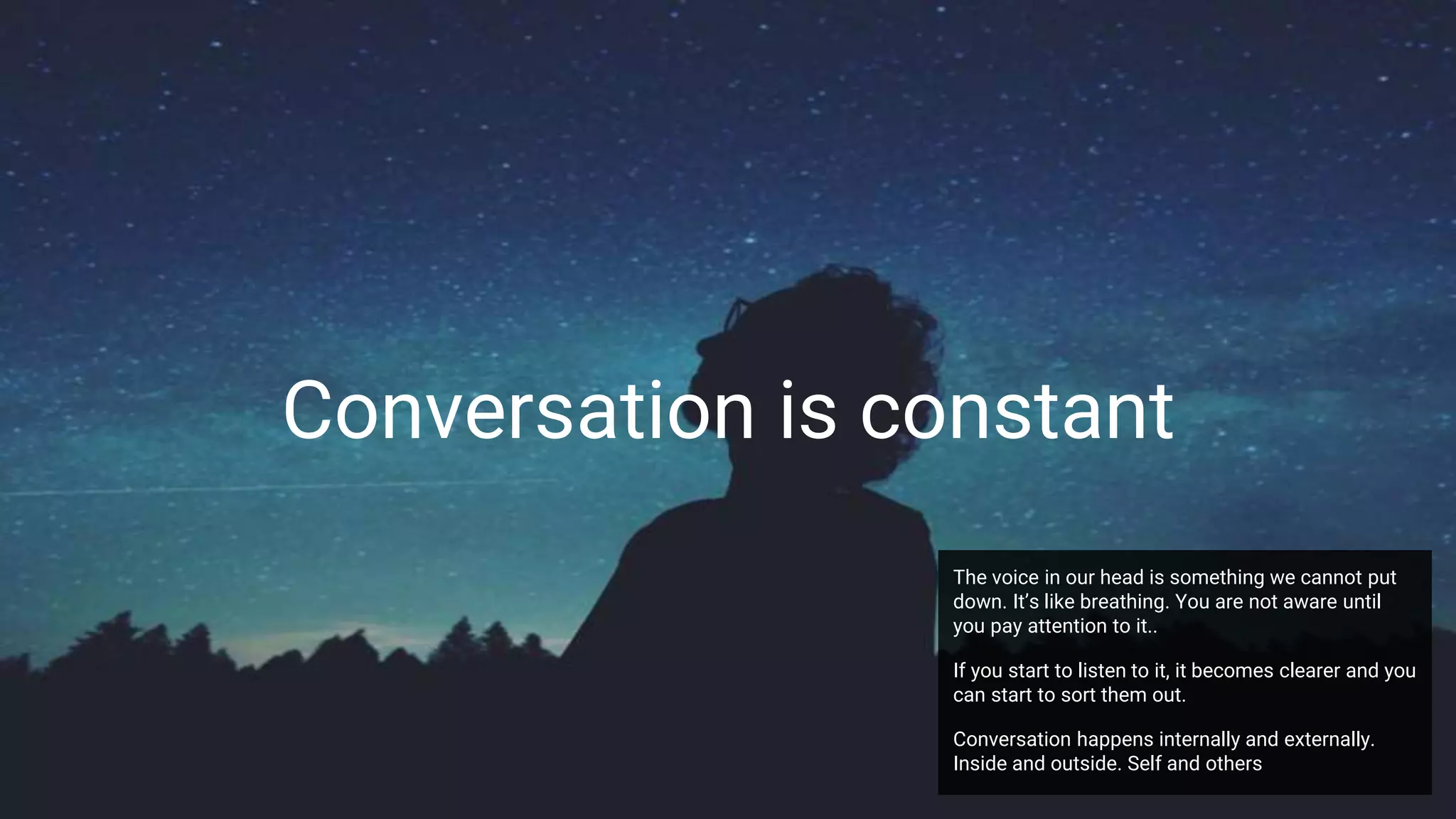 Conversation is constant
The voice in our head is something we cannot put
down. It’s like breathing. You are not aware until
you pay attention to it..
If you start to listen to it, it becomes clearer and you
can start to sort them out.
Conversation happens internally and externally.
Inside and outside. Self and others
 