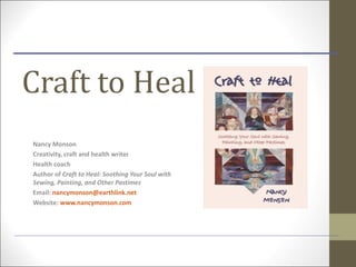 Craft to Heal
Nancy Monson
Creativity, craft and health writer
Health coach
Author of Craft to Heal: Soothing Your Soul with
Sewing, Painting, and Other Pastimes
Email: nancymonson@earthlink.net
Website: www.nancymonson.com
 