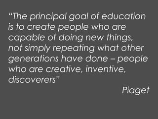 “The principal goal of education
is to create people who are
capable of doing new things,
not simply repeating what other
generations have done – people
who are creative, inventive,
discoverers”
Piaget
 