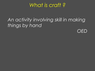 What is craft ?
An activity involving skill in making
things by hand
OED
 