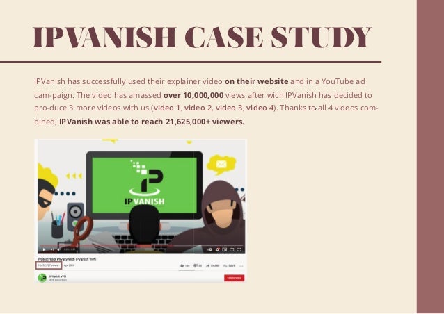 IPV
ANISH CASE STUDY
IPVanish has successfully used their explainer video on their website and in a YouTube ad
cam-paign. The video has amassed over 10,000,000 views after wich IPVanish has decided to
pro-duce 3 more videos with us (video 1, video 2, video 3, video 4 ,
). Thanks to all 4 videos com-
bined, IPVanish was able to reach 21,625,000+ viewers.
 