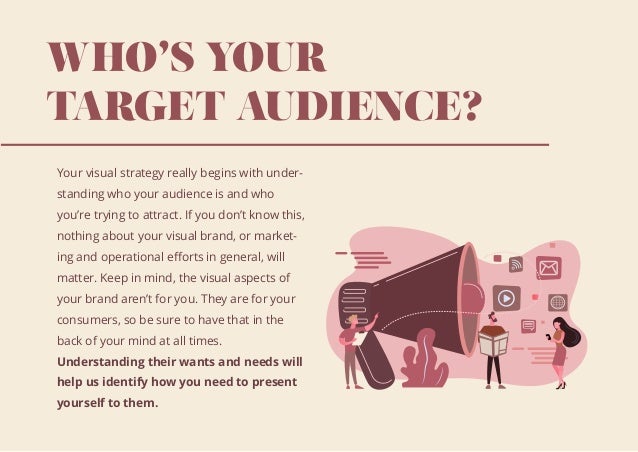 WHO’S YOUR
TARGET AUDIENCE?
Your visual strategy really begins with under-
standing who your audience is and who
you’re trying to attract. If you don’t know this,
nothing about your visual brand, or market-
ing and operational eﬀorts in general, will
matter. Keep in mind, the visual aspects of
your brand aren’t for you. They are for your
consumers, so be sure to have that in the
back of your mind at all times.
Understanding their wants and needs will
help us identify how you need to present
yourself to them.
 